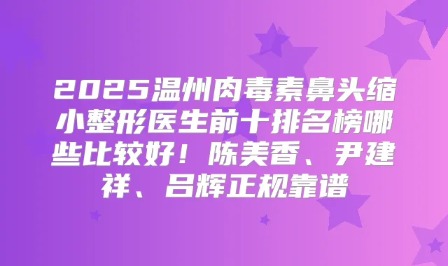 2025温州鼻头缩小整形医生前十排名榜哪些比较好!陈美香、尹建祥、吕辉正规靠谱
