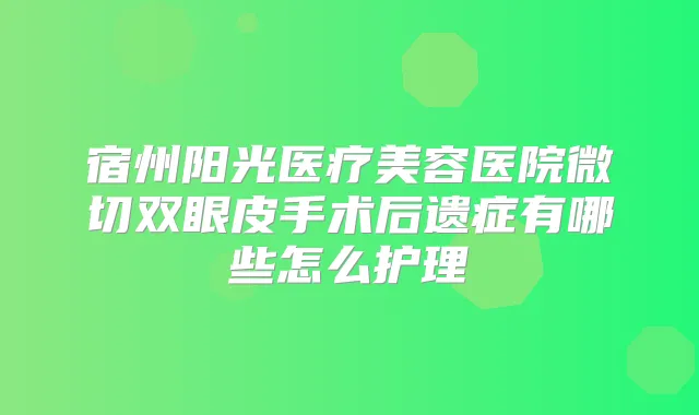 宿州阳光医疗美容医院微切双眼皮手术后遗症有哪些怎么护理