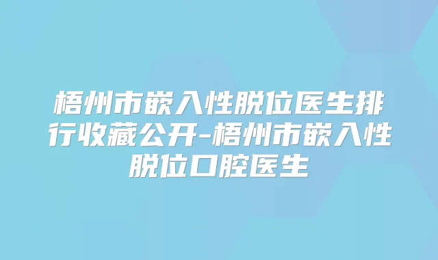 梧州市嵌入性脱位医生排行收藏公开-梧州市嵌入性脱位口腔医生