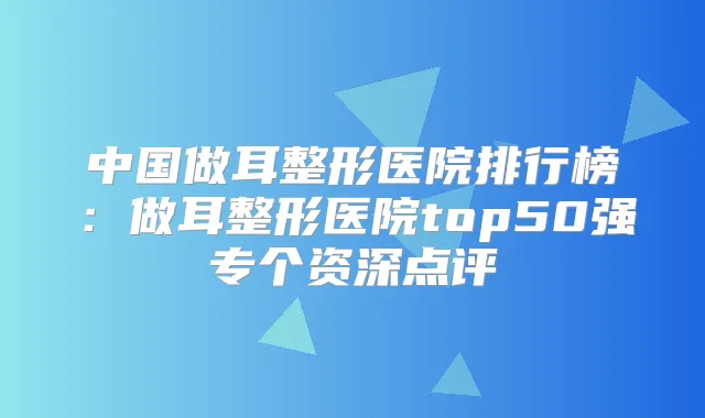 中国做耳整形医院排行榜:做耳整形医院top50强专个资深点评