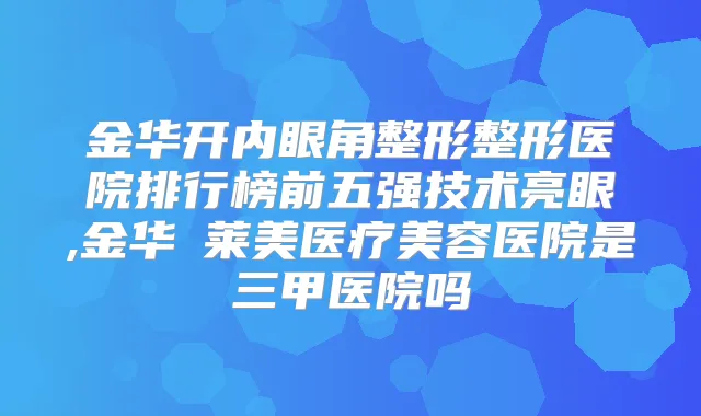 金华开内眼角整形整形医院排行榜前五强技术亮眼,金华玥莱美医疗美容医院是三甲医院吗