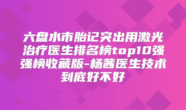 六盘水市胎记突出用激光医生排名榜top10强强榜收藏版-杨茜医生技术到底好不好