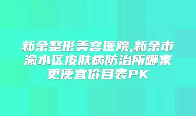 新余整形美容医院,新余市渝水区皮肤病防治所哪家更便宜价目表PK