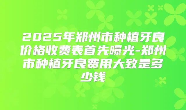 2025年郑州市种植牙良价格收费表首先曝光-郑州市种植牙良费用大致是多少钱