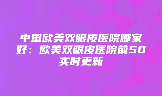 中国欧美双眼皮医院哪家好：欧美双眼皮医院前50实时更新