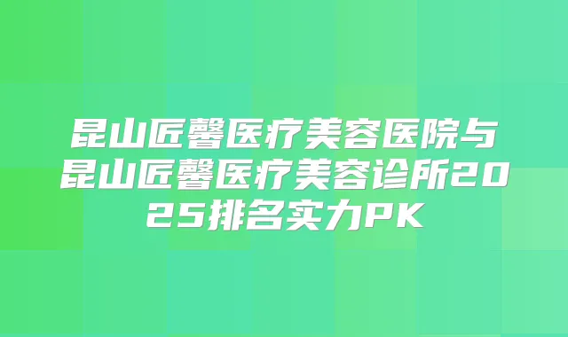 昆山匠馨医疗美容医院与昆山匠馨医疗美容诊所2025排名实力PK