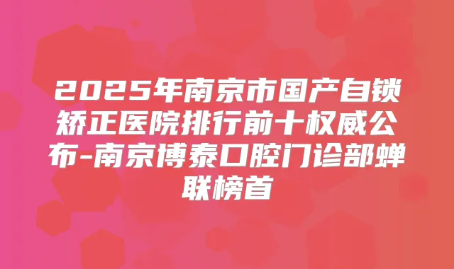 2025年南京市国产自锁矫正医院排行前十公布-南京博泰口腔门诊部蝉联榜首