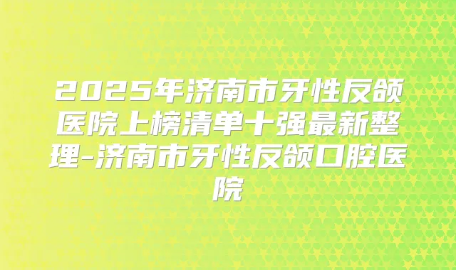 2025年济南市牙性反颌医院上榜清单十强新整理-济南市牙性反颌口腔医院
