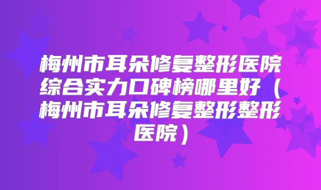 梅州市耳朵修复整形医院综合实力口碑榜哪里好（梅州市耳朵修复整形整形医院）