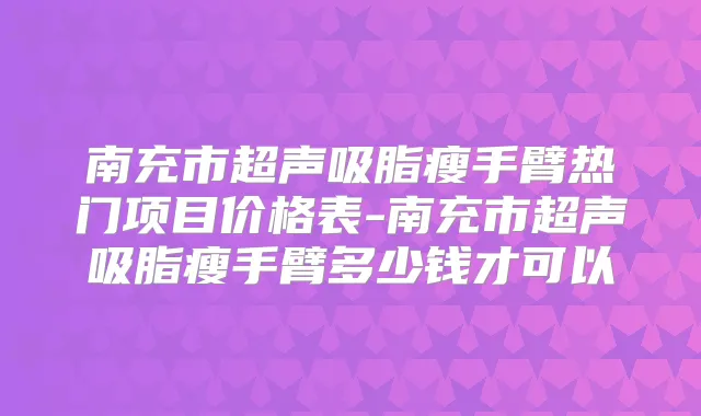 南充市超声吸脂瘦手臂热门项目价格表-南充市超声吸脂瘦手臂多少钱才可以