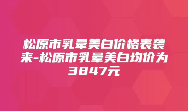 松原市乳晕美白价格表袭来-松原市乳晕美白均价为3847元