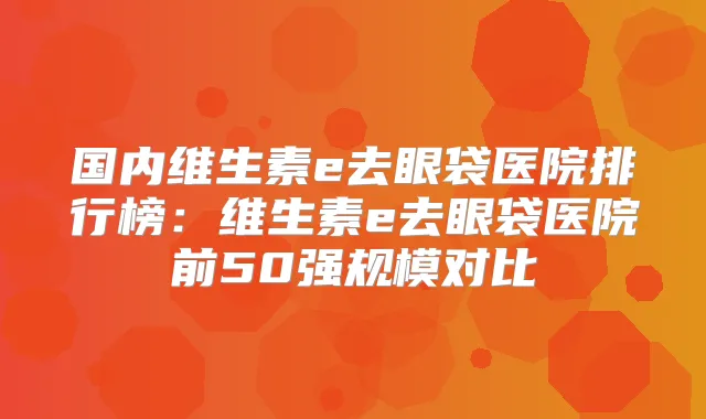 国内维生素e去眼袋医院排行榜:维生素e去眼袋医院前50强规模对比