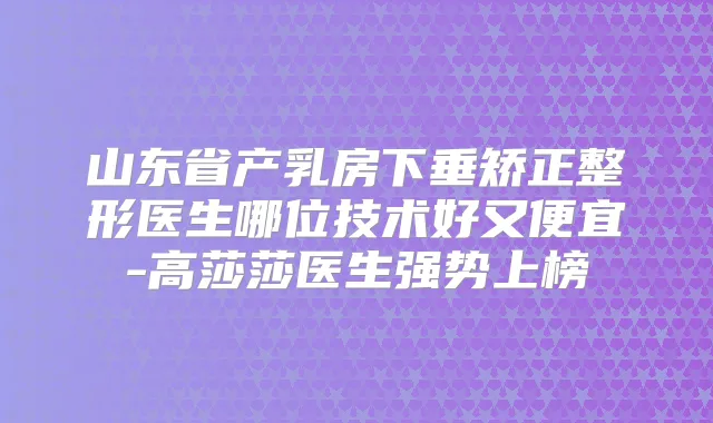 山东省产乳房下垂矫正整形医生哪位技术好又便宜-高莎莎医生强势上榜