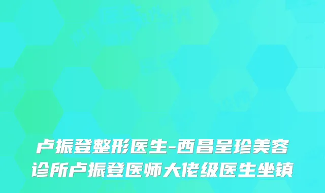 卢振登整形医生-西昌呈珍美容诊所卢振登医师大佬级医生坐镇