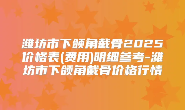 潍坊市下颌角截骨2025价格表(费用)明细参考-潍坊市下颌角截骨价格行情