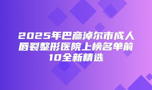 2025年巴彦淖尔市成人唇裂整形医院上榜名单前10全新精选