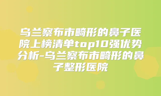 乌兰察布市畸形的鼻子医院上榜清单top10强优势分析-乌兰察布市畸形的鼻子整形医院