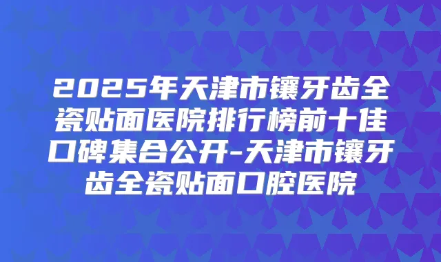 2025年天津市镶牙齿全瓷贴面医院排行榜前十佳口碑集合公开-天津市镶牙齿全瓷贴面口腔医院