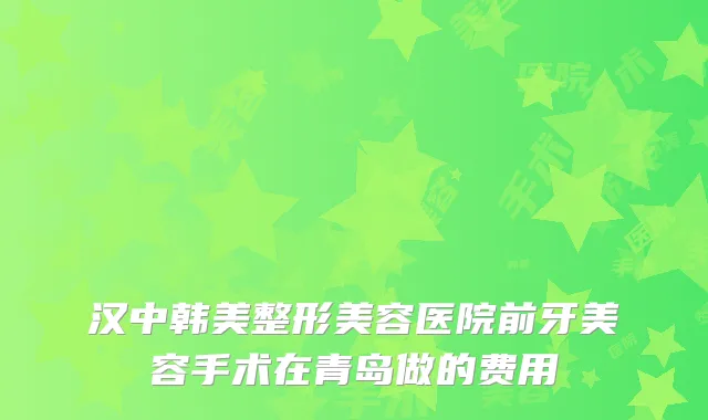 汉中韩美整形美容医院前牙美容手术在青岛做的费用