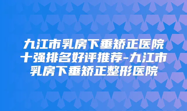 九江市乳房下垂矫正医院十强排名好评推荐-九江市乳房下垂矫正整形医院