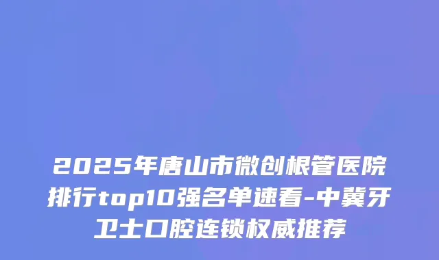 2025年唐山市微创根管医院排行top10强名单速看-中冀牙卫士口腔连锁推荐