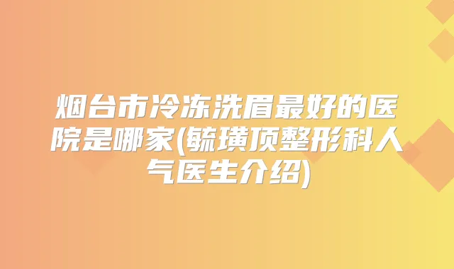 烟台市冷冻洗眉好的医院是哪家(毓璜顶整形科人气医生介绍)