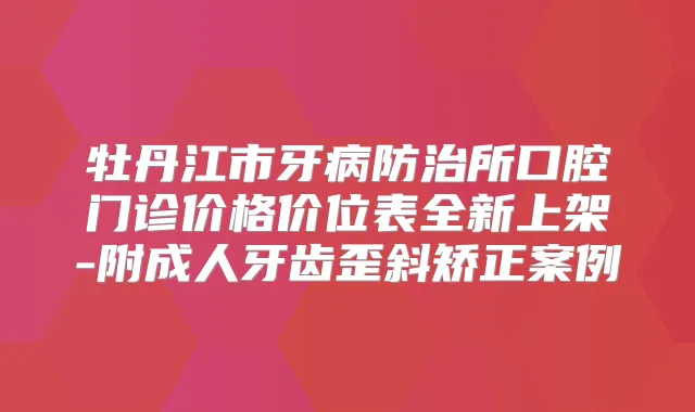 牡丹江市牙病防治所口腔门诊价格价位表全新上架-附成人牙齿歪斜矫正案例