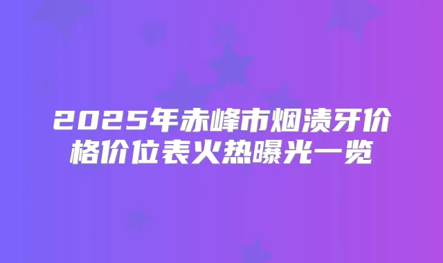 2025年赤峰市烟渍牙价格价位表火热曝光一览