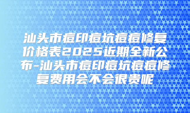 汕头市痘印痘坑痘痘修复价格表2025近期全新公布-汕头市痘印痘坑痘痘修复费用会不会很贵呢