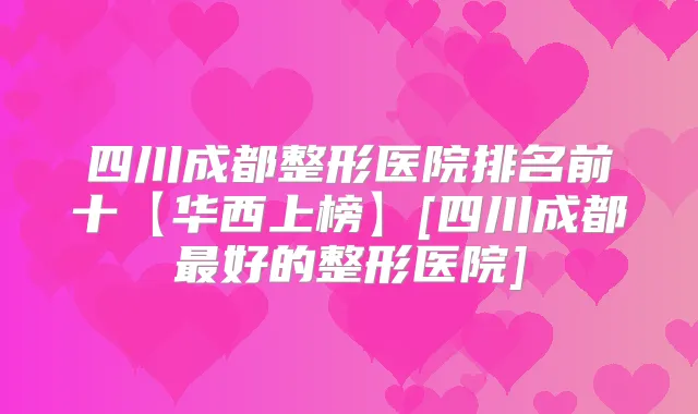四川成都整形医院排名前十【华西上榜】[四川成都好的整形医院]