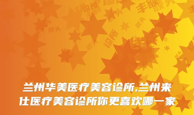 兰州华美医疗美容诊所,兰州来仕医疗美容诊所你更喜欢哪一家