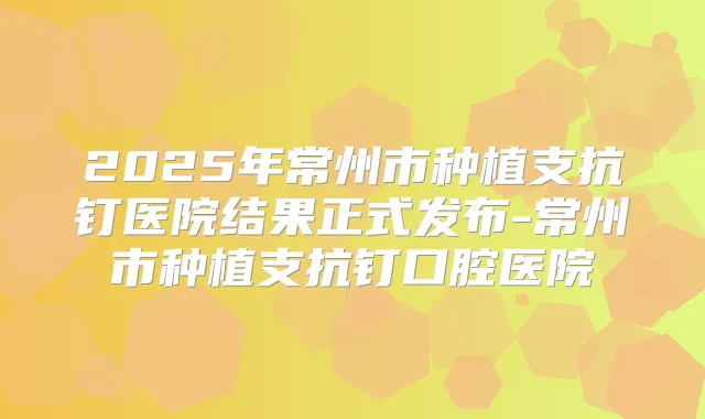 2025年常州市种植支抗钉医院结果正式发布-常州市种植支抗钉口腔医院