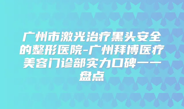 广州市激光黑头安全的整形医院-广州拜博医疗美容门诊部实力口碑一一盘点