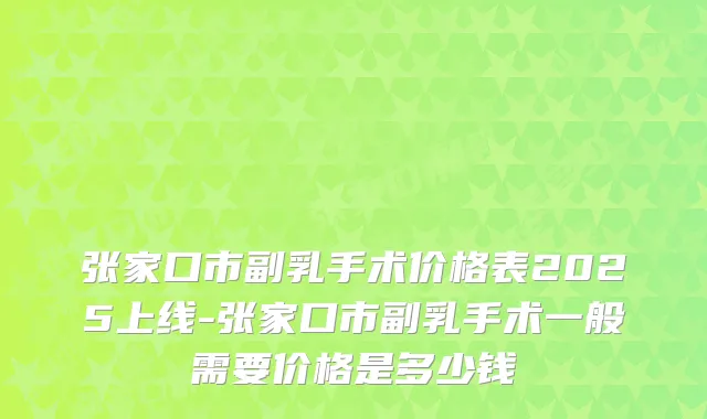 张家口市副乳手术价格表2025上线-张家口市副乳手术一般需要价格是多少钱