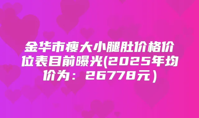 金华市瘦大小腿肚价格价位表目前曝光(2025年均价为：26778元）