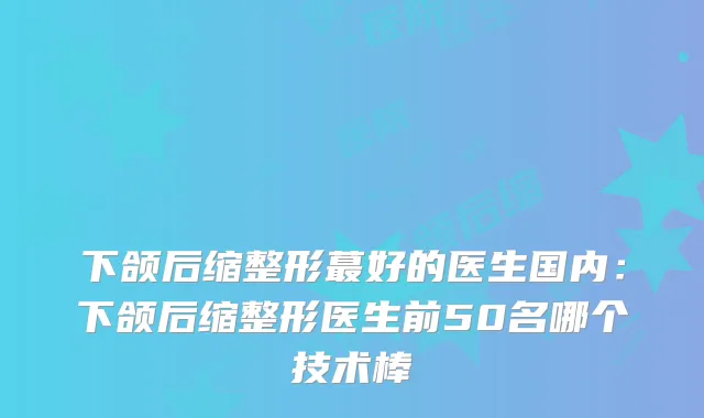下颌后缩整形蕞好的医生国内:下颌后缩整形医生前50名哪个技术棒