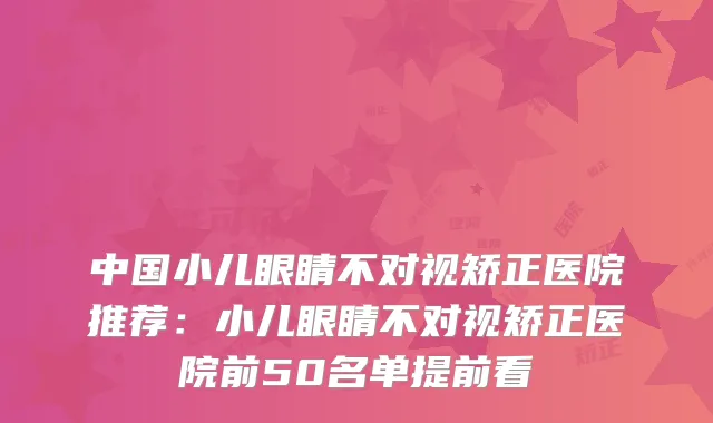 中国小儿眼睛不对视矫正医院推荐：小儿眼睛不对视矫正医院前50名单提前看