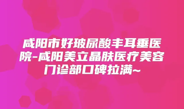 咸阳市好玻尿酸丰耳垂医院-咸阳美立晶肤医疗美容门诊部口碑拉满~