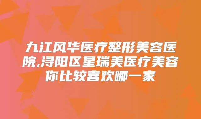 九江风华医疗整形美容医院,浔阳区星瑞美医疗美容你比较喜欢哪一家