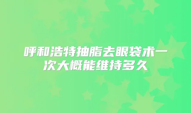 呼和浩特抽脂去眼袋术一次大概能维持多久