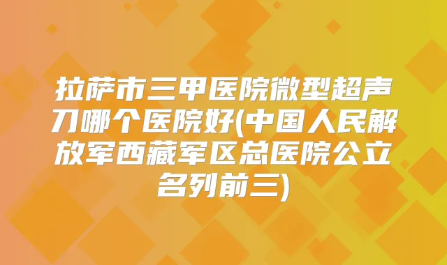 拉萨市三甲医院微型超声刀哪个医院好(中国人民解放军西藏军区总医院公立名列前三)