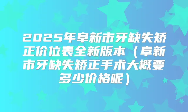 2025年阜新市牙缺失矫正价位表全新版本(阜新市牙缺失矫正手术大概要多少价格呢)