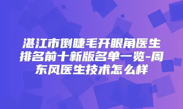 湛江市倒睫毛开眼角医生排名前十新版名单一览-周东风医生技术怎么样