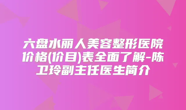六盘水丽人美容整形医院价格(价目)表全面了解-陈卫玲副主任医生简介