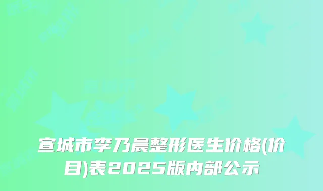 宣城市李乃晨整形医生价格(价目)表2025版内部公示