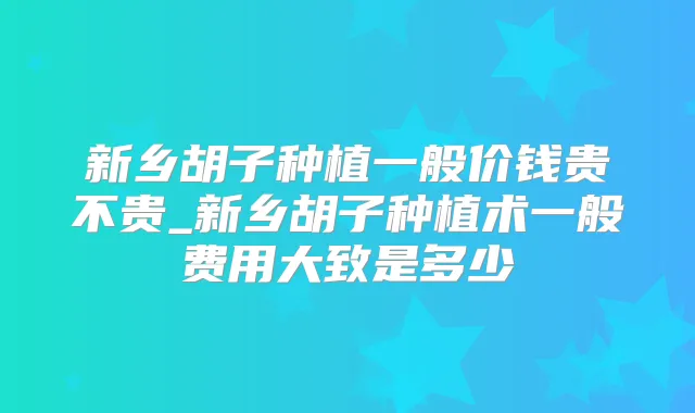 新乡胡子种植一般价钱贵不贵_新乡胡子种植术一般费用大致是多少