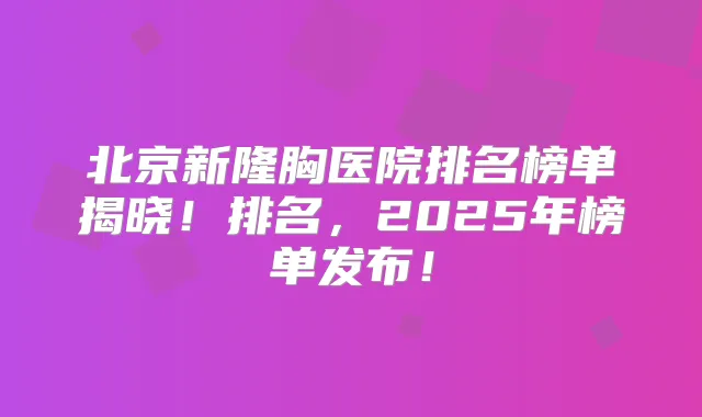 北京新隆胸医院排名榜单揭晓!排名,2025年榜单发布!