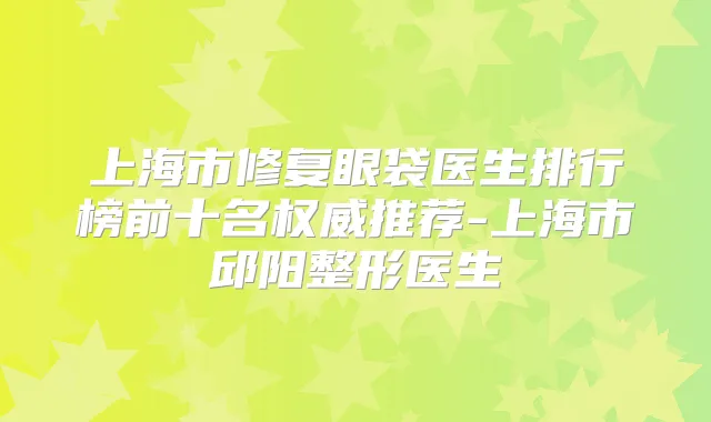 上海市修复眼袋医生排行榜前十名推荐-上海市邱阳整形医生
