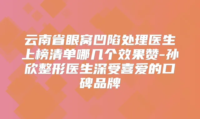 云南省眼窝凹陷处理医生上榜清单哪几个效果赞-孙欣整形医生深受喜爱的口碑品牌