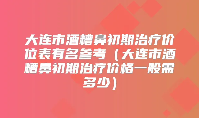 大连市酒糟鼻初期价位表有名参考（大连市酒糟鼻初期价格一般需多少）
